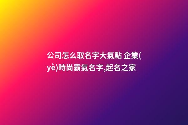 公司怎么取名字大氣點 企業(yè)時尚霸氣名字,起名之家-第1張-公司起名-玄機派